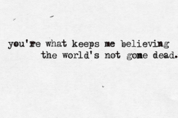 you're what keeps me believing the world's not gome n dead.