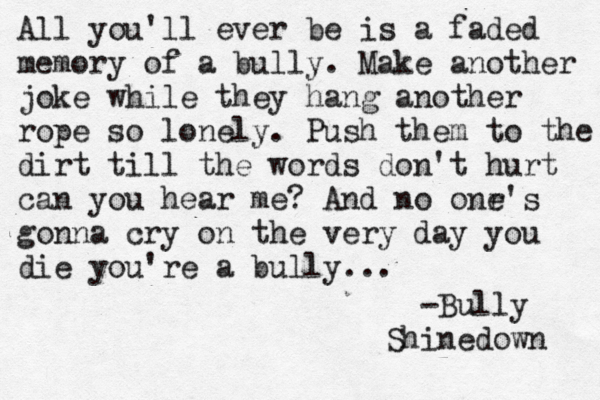 All you'll ever be is a faded memory of a bully. Make another joke while they hang another rope so lonely. Push them to the dirt till the words don't hurt can you hear me? And no onr e's gonna cry on the very day you die you're a bully... -Bully Shinedown 