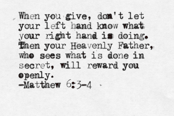When you give, don't let your left hand know what your right hand is doing . t Then your Heavenly Father, who sees what is done in secret, will reward you openly. -Matthew 6:3-4