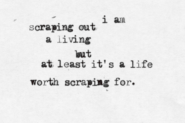 i am scraping out a living but at least it's a life worth scraping for.