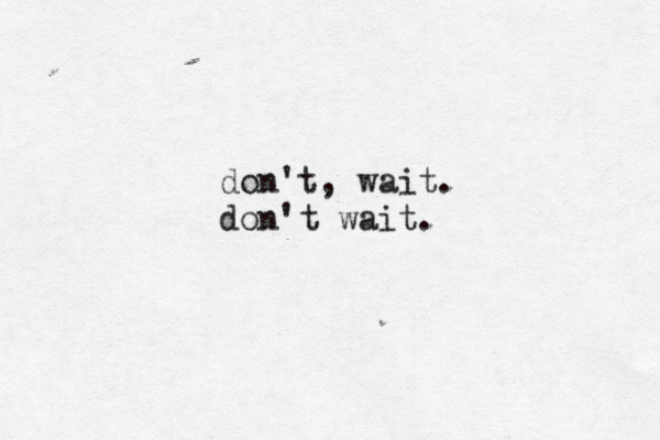don't, wait. don't wait.