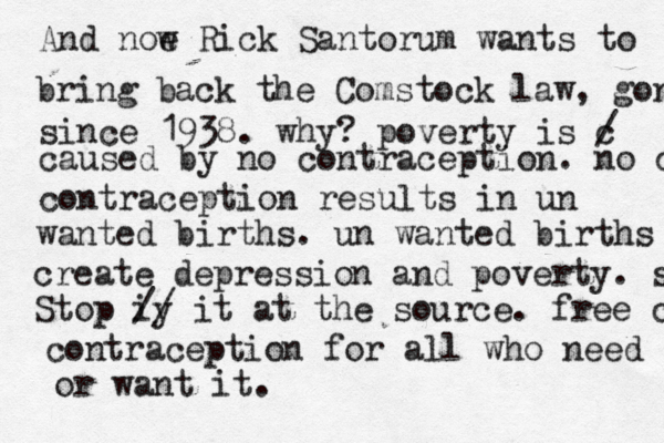 And noe w Rick Santorum wants to bring back the Comstock law, gone since 1938. why? poverty is c / caused by no contraception. no contraception contraception results in un wanted births. un wanted births create depression and poverty. stop Stop iy // it at the source. free contrace contraception for all who need or want it.