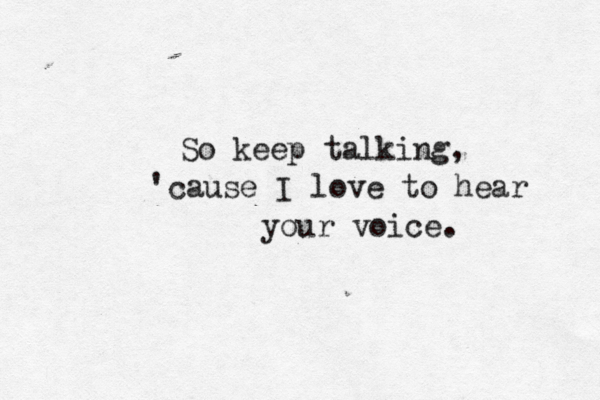 So keep talking, 'cause I love to hear your voice. 