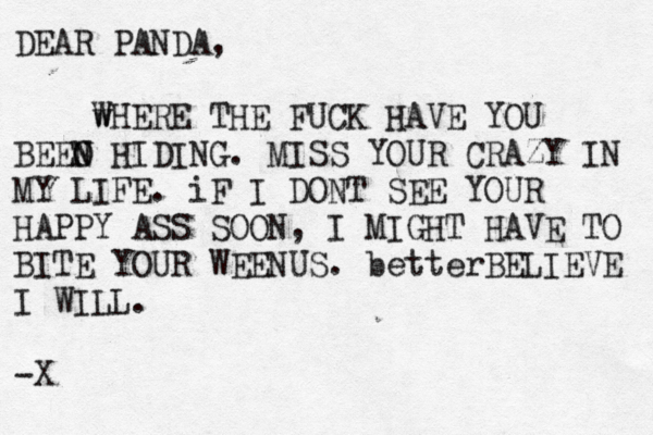 DEAR PANDA, w WHERE THE FUCK HAVE YOU BEEO N N HIDING. MISS YOUR CRAZY IN MY LIFE. iF I DONT SEE YOUR HAPPY ASS SOON, I MIGHT HAVE TO BITE YOUR WEENUS. betterBELIEVE I WILL. ~ -X 
