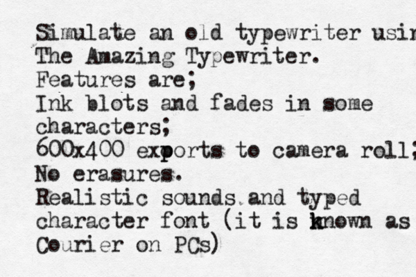 Simulate an old typewriter using The Amazing Typewriter. Features are; Ink blots and fades in some characters; 600x400 exo p ports to camera roll; No erasures. Realistic sounds and typed character font (it is n k known as Courier on PCs) 