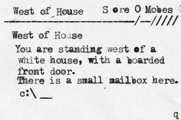 West of House S ore 0 Mobes 0 ------------------------/--///// West of House You are standing west of a white house, with a boarded front door. There is a small mailbox here. > > >>€ q > c:\ __ 