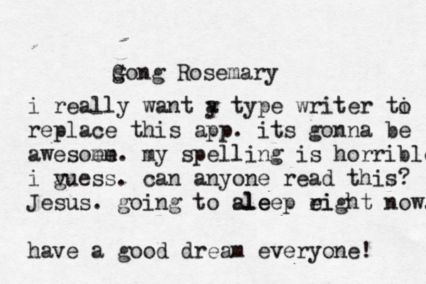 g Gong Rosemary i really want y a type writer ti o replace this app. its gonna be awesoem me. my spelling is horrible i v guess. can anyone read this? Jesus. going to ale sleep ei right now. have a good dream everyone! 