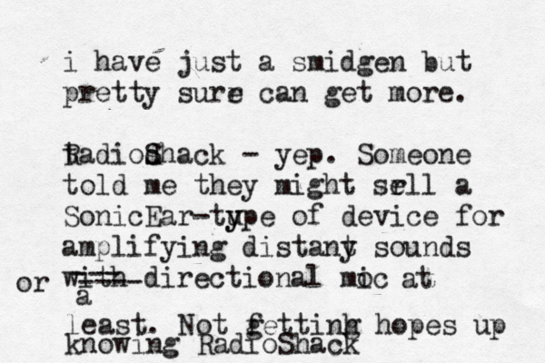 i have just a smidgen but pretty surr e can get more. tadio R dhack s S - yep. Someone told me they might srll e a SonicEar -tupe y y of device for amplifying distany t sounds with directional moc i --- ---- or a at least. Not fett g inh g hopes up knowing RadioShack