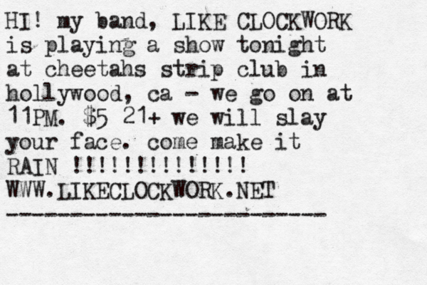 HI! my band, LIKE CLOCKWORK is playing a show tonight @ at cheetahs strip club in hollywood, ca - we go on at 11PM . $5 21+ we will slay your face. come make it RAIN !!!!!!!!!!!!!! WWW.LIKECLOCKWORK.NET -------------------------
