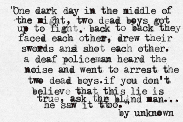 One dark day in the middle of the might, two dead boys got up to fight back . to back they faced each other, drew their swords ans d shot each other. a deaf policeman heard the noise and went to arrest the two dead boys.if you don't believe that this lie is true, ask thr e blind man... he saw it tt oo. by unknown " " " 