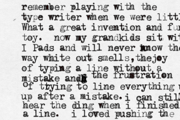 remember playing with the type writer when we were little? What a great invention and fun toy. now my grandkids sit with I Pads and will never n know the way white out smells,thejoy of typing a line without a mistake andd c f g h j k the frustration o f tt rying to line everything up up after a mistake. i can still hear the ding when i finished a line. i loved pushing the 