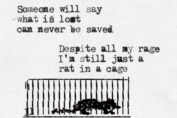 Someone will say what is lost can never be saved Despite all my rage I'm still ja u u ust a rat in a cage _________________ _ | ||||||||||||||||||| | |||||||||||||||||||| |||||||||||||||||||| |||||||||||||||||||| ____________________ | | ||||||||||||||~~~~~ ||||~ | ||||~~~~~ ||||||||||||||{{ || || __ |||||||||||||||||||| |||||||||||||||||||| ||~~~~} | Il ••• • . . . . ... .... . . . ... . . . . . ...................................................................................................................................................,.................................................................... 