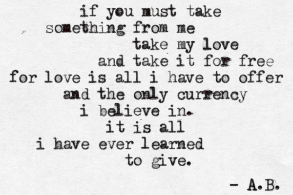 if you must take something from me take my love and take it for free for love is all i have to offer and the only currency i believe in. it is all i have ever learned to give. - A A.B. 
