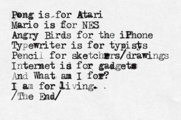 Pong is for Atari Mario is do f r NES Angry Birds for the iPhone Typewriter is for typisy t s Pencil for sketchr ers /drawings Internet id s for gadgets And What am I for? I am for living. /The End/
