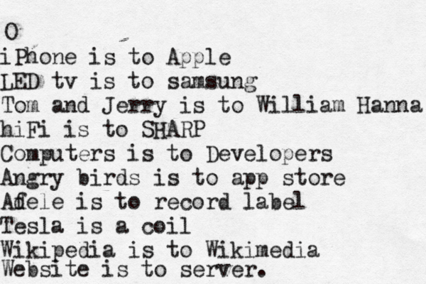O iPhone is to Apple LED tv is to samsung Tom and Jerry is to William Hanna hiFi is to SHARP Computers is to Developers Angry birds is to app store Af dele is to record label Tesla is a coil Wikipedia is to Wikimedia Website is to server. 