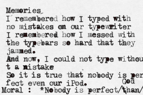 Memories I remembered how I typed with no mistakes on our typewriter I remembered how I messed with the typebars so hard that they jammed. And now, I could not type withou t a nis n takr e So it is true that nobody is per fect even our iPod. Moral : *Nobody is perfect than go God ^ / / \ 