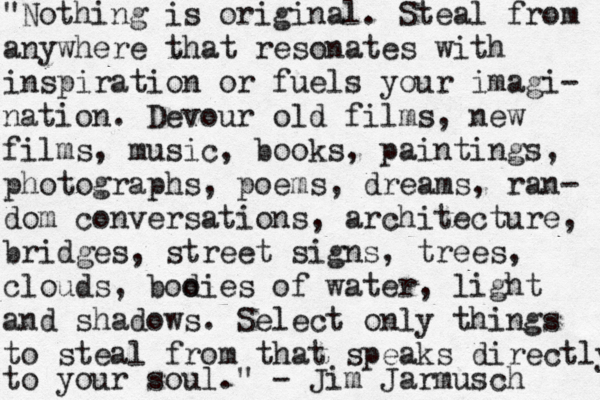 "Nothing is original. Steal from anywhere that resonates with inspiration or fuels your imagi- nation. Devour old films, new films, music, books, paintings, photographs, poems, dreams, ran- dom conversations, architecture, bridges, street signs, trees, clouds, boo dies of water, light and shadows. Select only things to steal from that speaks directly to your soul." - Jim Jarmusch 