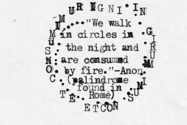 .................................... I N G I R U N M M M I N M U S N O C T E E T C O n N S u U M U I I N M Y U U R U I I G N I > "We walk in circles in the night and are consumm ed by fire."-Anon. (palindrome found in Rome) 
