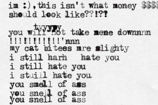 tyyyyy p p p p im :),this isn't what money $$$$$ should look like??!?! ! ? you will not take nen meee downnnn !!!!!!!!!!!'nnn i still harh hate you i still hate you i stuill hate you you smell of ass you snell of ass you snell of ass my cat bitee s s mr e slighty 