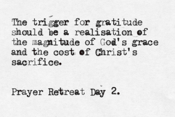 The trigger for gratitude should be a realisation of the magnitude of God's grace and the cost of Christ's sacrifice. Prayer Retreat Day 2. 