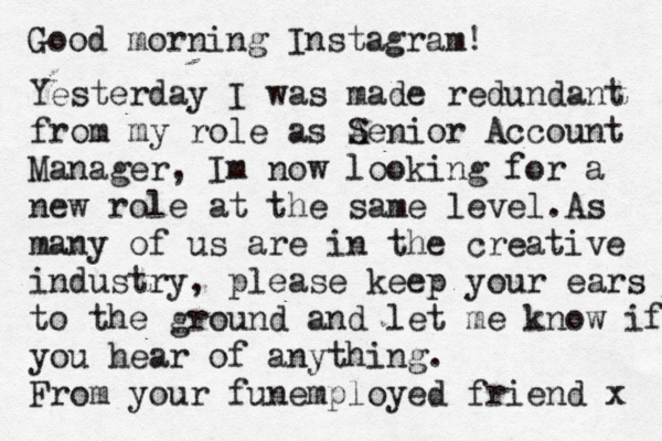 Good morning Instagram! Yesterday I was made redundant from my role as Ae S nior Account Manager, Im now looking for a new role at the same level.A s many of us are in the creative industry, please keep your ears to the ground a d n let me know if you hear of anything. From your funemployed friend x 