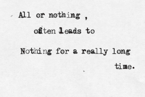 All or nothing od ften leads to Nothing for a really long time. , 
