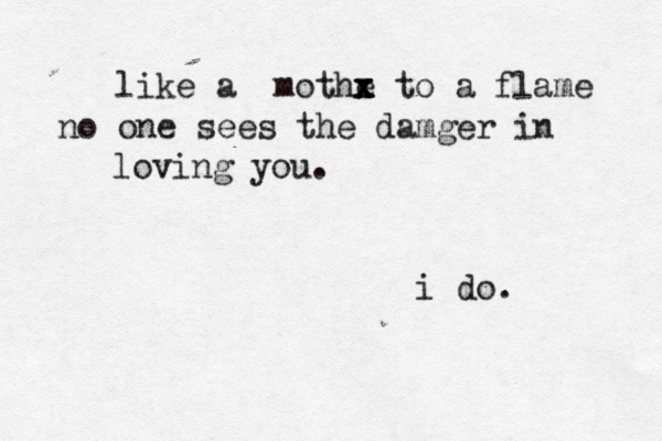 like a mothe x x x to a flame no one sees the damger in loving you. i do. 