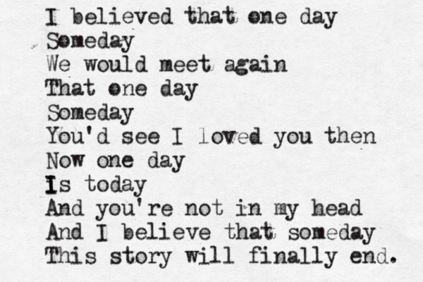 I believed that one day Someday We would meet again That one day Someday You'd see I loved you then Now one day is I I I today And you're not in my head And I believe that someday This story will finally end. 