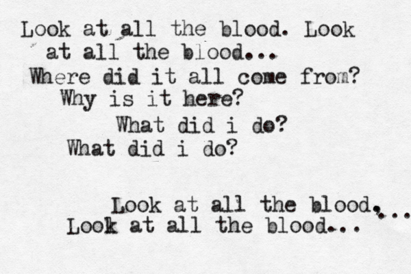 Look at all the blood. Look at all the blood... Where did it all come from? Why is it here? What did i do? What did i do? Look at all the blood, . . ... Lool k at all the blood... 