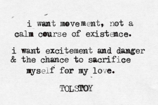 i want move ment, not a calm course of existence. i want ez xcitement and danger & the chance to sacrifice myself for my love. TOLSTOY 