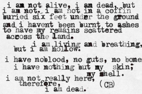 i an m not alive, i an m dead, but i am not. i am not in a coffin buried six feet undr er the ground and i havent been burnt to ashes to have my remains scattered acc ross the land. i am living and breathing, but i am hollow. i have nobloo d, no guts, no bones i have nothing but ny m skin; my shell . i am not really here, therefore, i am dead. (CB) 