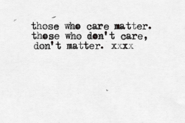 those who care matter. those who don't care, don't matter. xxxx