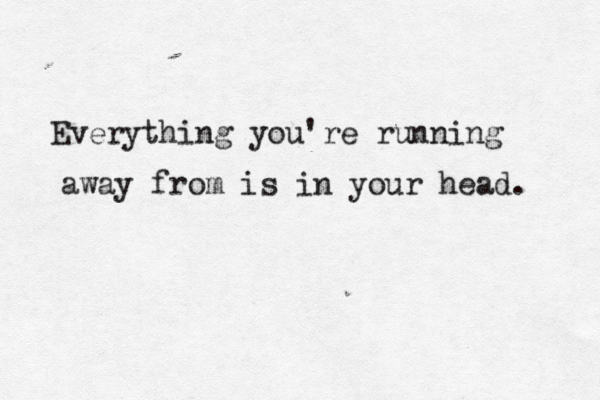 Everything you're running away from is in your head. 