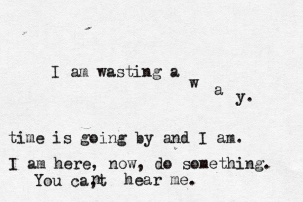 I am wasting a w a y. time is going by and I am. I am here, now, do something. You ca,t n hear me.