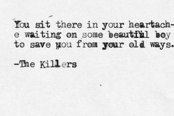 You sit there in your heartach- e waiting on some beautf i ii ul boy to save u you from your old ways. -The Killers