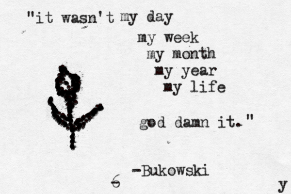 "it wasn't my day my week my month my year my life god damn it. " -Bukowski y ........,,,,,,,.......................................................,,,,,,.,..,..................................,,,......... ............,,,,,,,,,,......,.,...........................,,,,,.................. ..........................,,,,,6 -