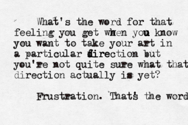 What's the word for that feeling you get ww h hen yoo u u u u know you want to take your art in a particular fire d direction but you're not quite sure what that direction actually is yet? Frustration. Thats ' the word 