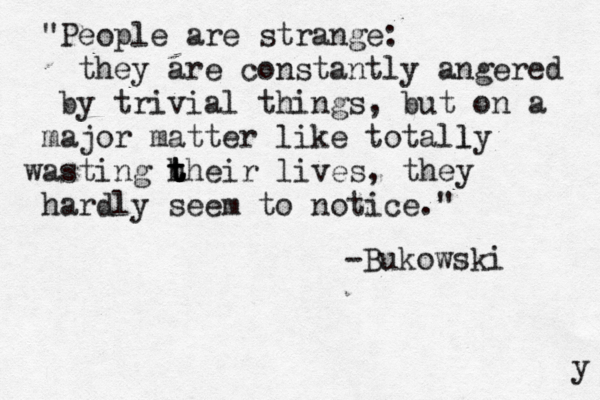 "People are strange: they are constantly angered by trivial things, but on a major matter like totally l wasting h t t t their lives, they hardly seem to notice." -Bukowski y 
