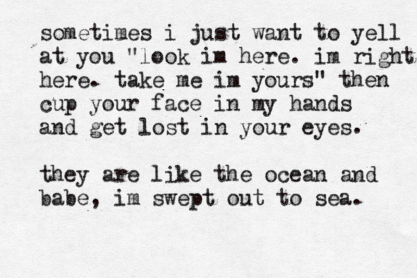 sometimes i just want to yell at you "look im here. im right here. take me im yours" then cup your face in my hands and get lost in your eyes they are like the ocean and babe, im swept out to sea. . 