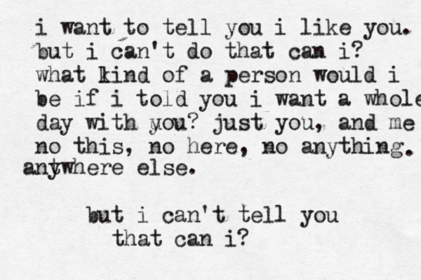 i want to tell you i like you. but i can't do that can i? what lind k of a person would i be if i told you i want a whole day with uo y u? just you, and me no this , no here, no anything . antwh y ere else. but i can't tell you that can i?