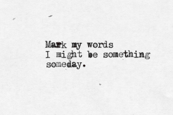 Mark my words I might be something someday. 