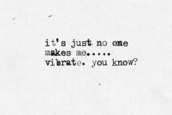 it's just no one makes me..... vibrate . you know? 