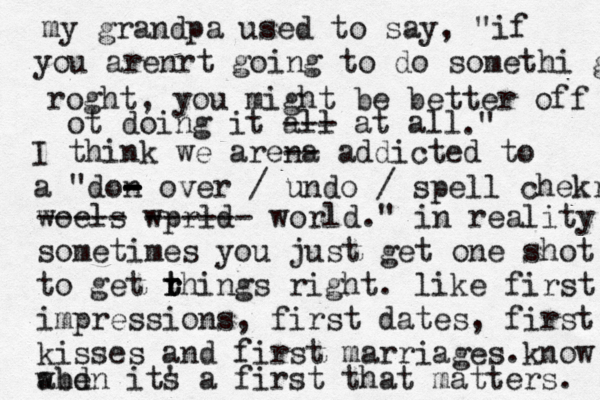 my grandpa used to say, "if you arenrt going to do somethi g roght , you might be better off ot doing it all --- at all ." I think we arena -- addicted to a "don - over - - - / undo / spell chekr woels ----- wprld ------ world." in reality sometimes you just get one shot to get rhings r t t right. like first impressions, first dates, first kisses and first marriages .know when its ' a first that matters. abd 
