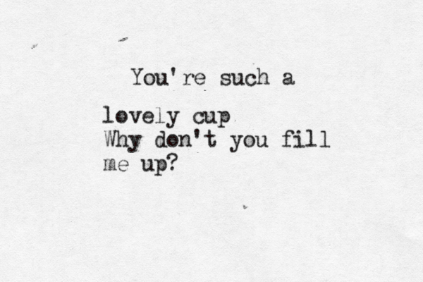 You're such a lovely cup Why don't you fill me up? 
