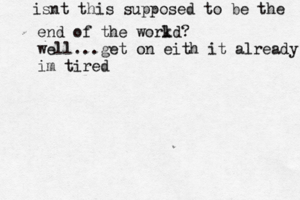 isnt this supposed to be the end of the workd l ? well...get on eith it already im tired 