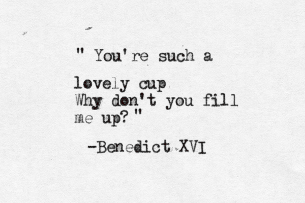 You're such a lovely cup Why don't you fill me up? " " -Benedict XVI