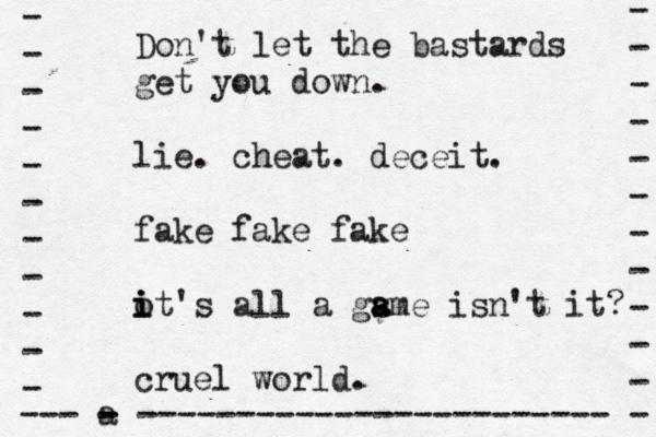 Don't let the bastards get you down. lie. cheat. deceit. fake fake fake o i i it's all a gsme a a isn't it? cruel world. - - - - - - - - - - - - --- a - - ------------------------ - - - - - - - - - - - 