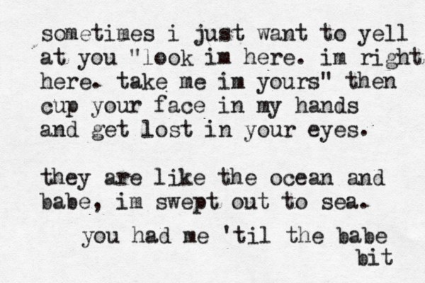 sometimes i just want to yell at you "look im here. im right here. take me im yours" then cup your face in my hands and get lost in your eyes they are like the ocean and babe, im swept out to sea. . you had me 'til the babe bit 