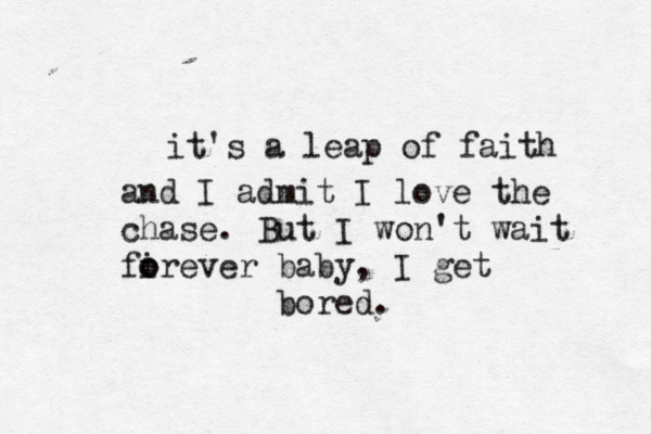 it's a leap of faith and I admit I love the chase. But I won't wait fir o o ever baby, I get bored. 