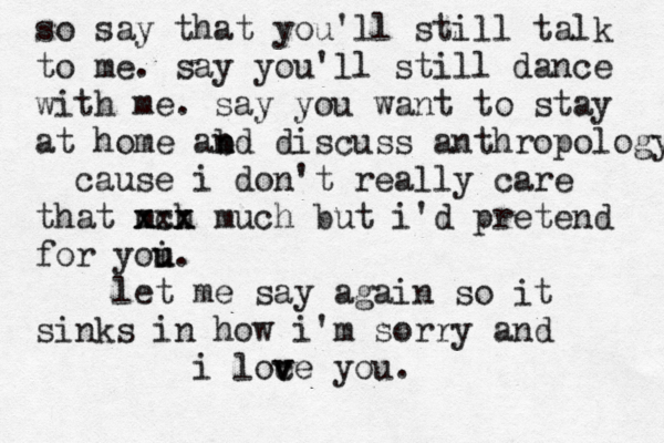 so say that you'll still talk to me. say you'll still dance with me. say you want to stay at home abd n n discuss anthropology cause i don't really care that mch x xxx x much but i'd pretend for yoi u u . let me say again so it sinks in how i'm sorry and i loce v v you. 